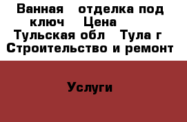 Ванная – отделка под ключ. › Цена ­ 80 - Тульская обл., Тула г. Строительство и ремонт » Услуги   